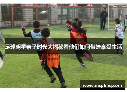 足球明星亲子时光大揭秘看他们如何带娃享受生活