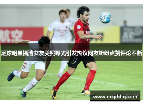 足球明星福清女友美照曝光引发热议网友纷纷点赞评论不断